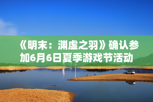 《明末：渊虚之羽》确认参加6月6日夏季游戏节活动