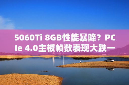 5060Ti 8GB性能暴降？PCIe 4.0主板帧数表现大跌一成