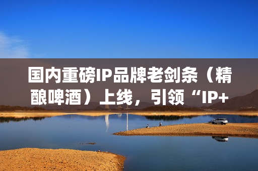 国内重磅IP品牌老剑条（精酿啤酒）上线，引领“IP+消费”新浪潮(知名品牌ip)