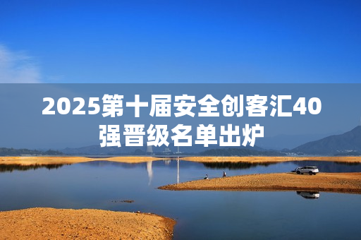 2025第十届安全创客汇40强晋级名单出炉 2025第十届安全创客汇40强晋级名单出炉
