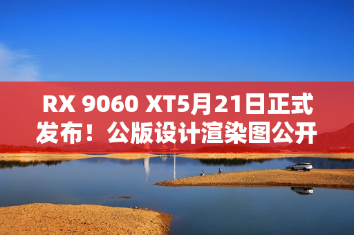 RX 9060 XT5月21日正式发布！公版设计渲染图公开