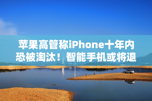 苹果高管称iPhone十年内恐被淘汰！智能手机或将退场