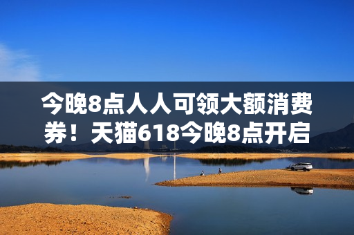 今晚8点人人可领大额消费券!天猫618今晚8点开启预售 今晚8点人人可领大额消费券!天猫618今晚8点开启预售