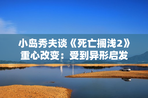 小岛秀夫谈《死亡搁浅2》重心改变：受到异形启发
