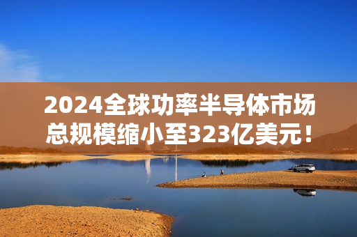 2024全球功率半导体市场总规模缩小至323亿美元！
