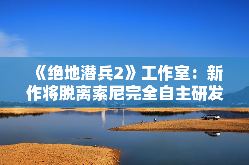 《绝地潜兵2》工作室：新作将脱离索尼完全自主研发