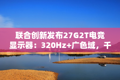 联合创新发布27G2T电竞显示器：320Hz+广色域，千元档颠覆高端市场