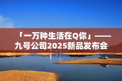 「一万种生活在Q你」——九号公司2025新品发布会倒计时，Q系列重塑女性智能出行