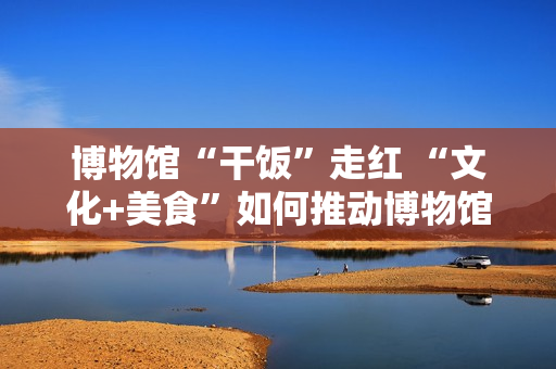 博物馆“干饭”走红 “文化+美食”如何推动博物馆创新转型？