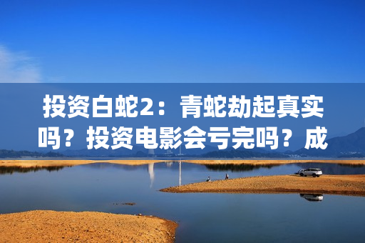 投资白蛇2：青蛇劫起真实吗？投资电影会亏完吗？成本有何保障？(白蛇2投资项目书)