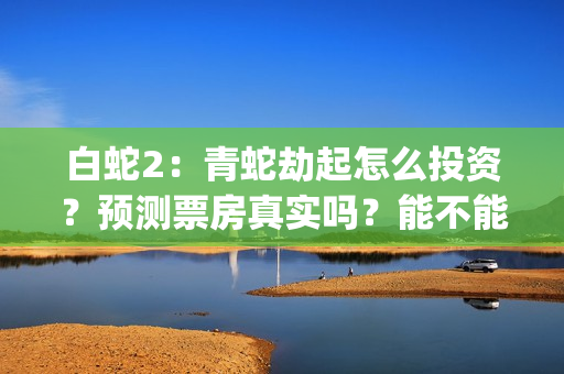 白蛇2：青蛇劫起怎么投资？预测票房真实吗？能不能回本？(白蛇2青蛇劫起免费观看完整版普通话)