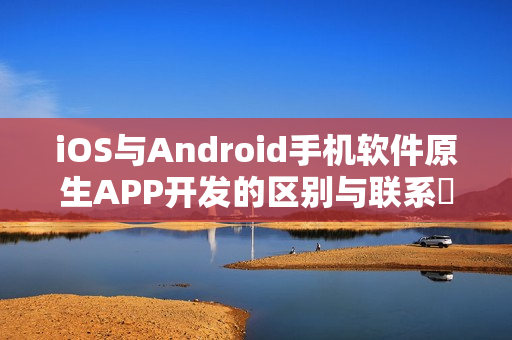 iOS与Android手机软件原生APP开发的区别与联系‌