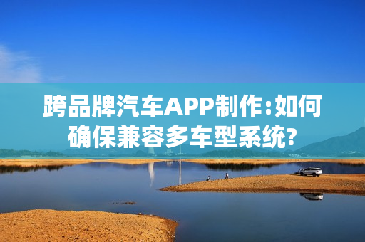 跨品牌汽车APP制作:如何确保兼容多车型系统?