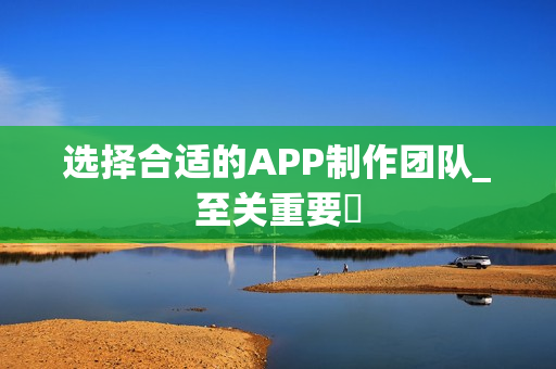 选择合适的APP制作团队_至关重要‌