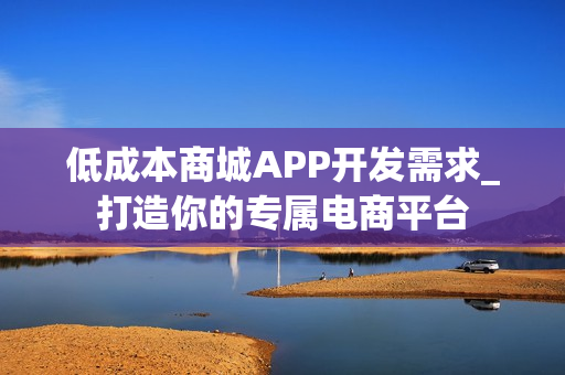 低成本商城APP开发需求_打造你的专属电商平台