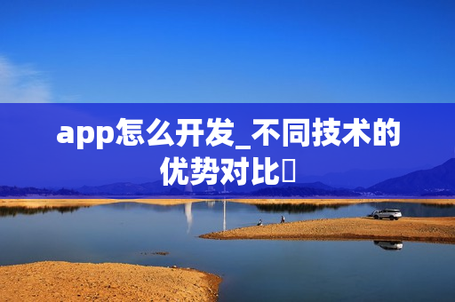 app怎么开发_不同技术的优势对比‌