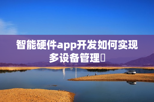 智能硬件app开发如何实现多设备管理‌