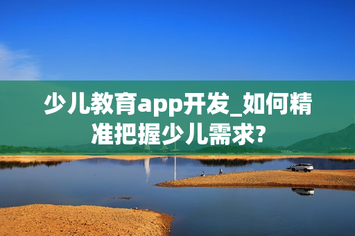 少儿教育app开发_如何精准把握少儿需求?