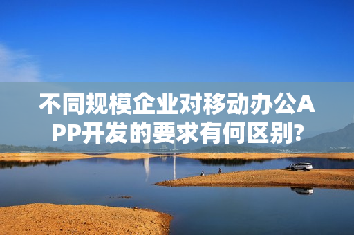 不同规模企业对移动办公APP开发的要求有何区别? 不同规模企业对移动办公APP开发的要求有何区别?