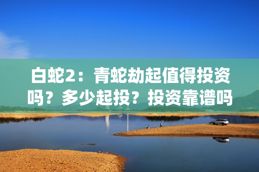 白蛇2：青蛇劫起值得投资吗？多少起投？投资靠谱吗？(白蛇2青蛇劫起免费观看完整版普通话)
