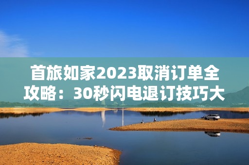 首旅如家2023取消订单全攻略：30秒闪电退订技巧大公开