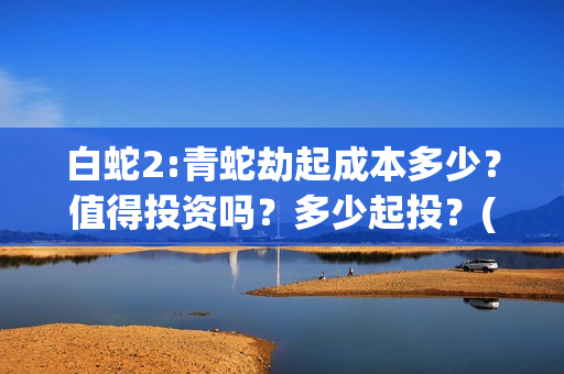 白蛇2:青蛇劫起成本多少？值得投资吗？多少起投？(白蛇2:青蛇劫起票房)