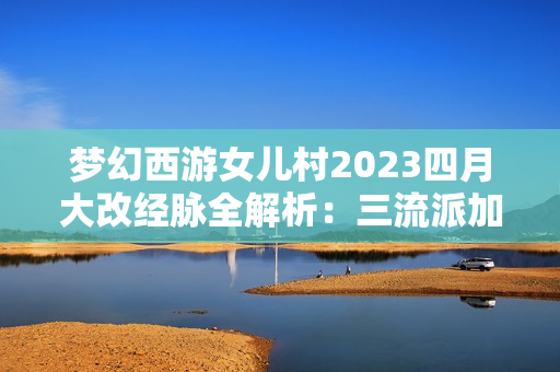 梦幻西游女儿村2023四月大改经脉全解析:三流派加点终极指南 梦幻西游女儿村2023四月大改经脉全解析:三流派加点终极指南