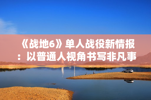 《战地6》单人战役新情报：以普通人视角书写非凡事件