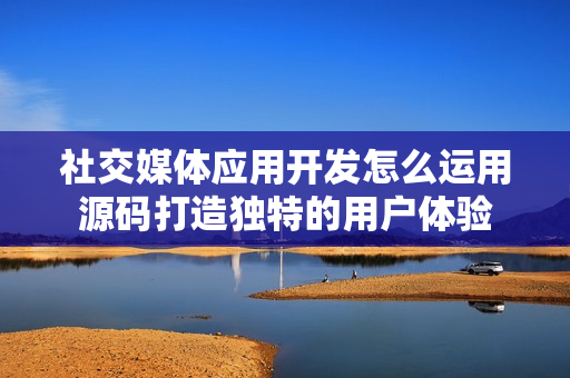 社交媒体应用开发怎么运用源码打造独特的用户体验