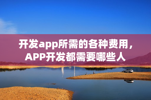 开发app所需的各种费用，APP开发都需要哪些人