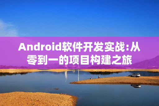 Android软件开发实战:从零到一的项目构建之旅