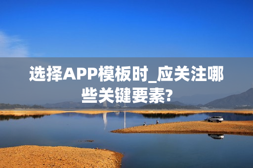 选择APP模板时_应关注哪些关键要素?