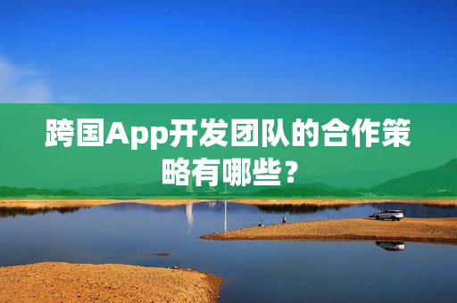 跨国App开发团队的合作策略有哪些? 跨国App开发团队的合作策略有哪些?