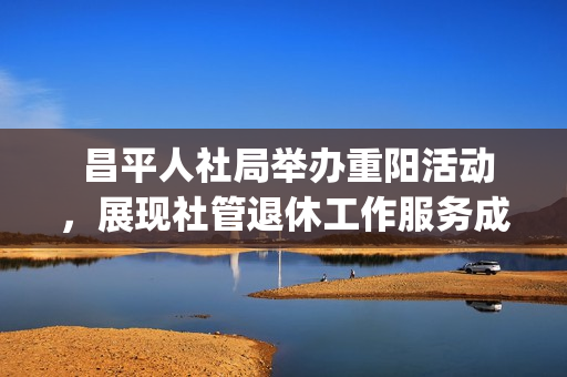  昌平人社局举办重阳活动，展现社管退休工作服务成果(昌平人社局官网)