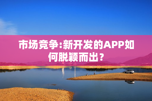 市场竞争:新开发的APP如何脱颖而出？