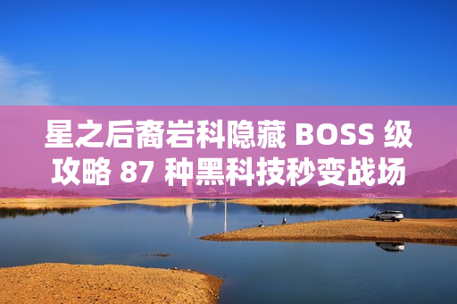 星之后裔岩科隐藏 BOSS 级攻略 87 种黑科技秒变战场机关王 星之后裔岩科隐藏 BOSS 级攻略 87 种黑科技秒变战场机关王