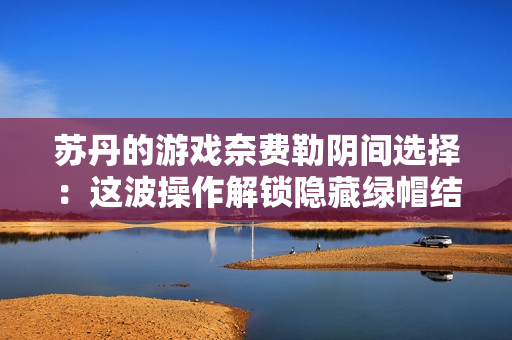 苏丹的游戏奈费勒阴间选择：这波操作解锁隐藏绿帽结局