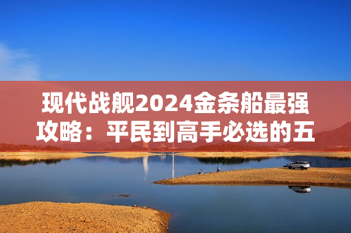 现代战舰2024金条船最强攻略：平民到高手必选的五艘神舰解析