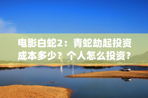 电影白蛇2：青蛇劫起投资成本多少？个人怎么投资？能赚钱吗？(白蛇2青蛇在线枪版)