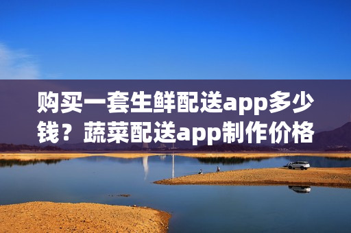 购买一套生鲜配送app多少钱?蔬菜配送app制作价格 购买一套生鲜配送app多少钱?蔬菜配送app制作价格