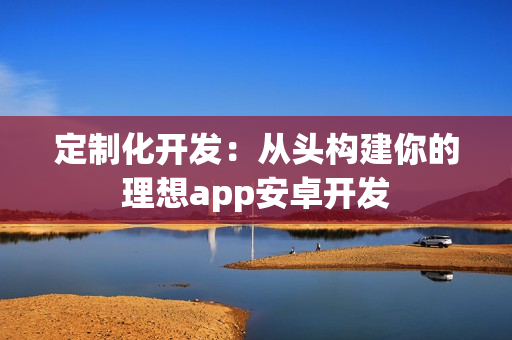 定制化开发：从头构建你的理想app安卓开发