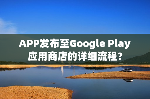 APP发布至Google Play应用商店的详细流程？