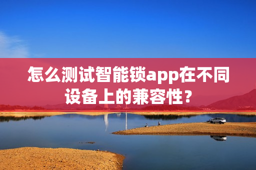 怎么测试智能锁app在不同设备上的兼容性？