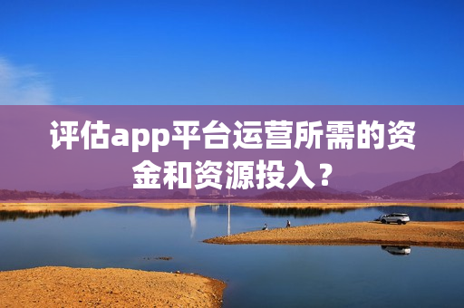 评估app平台运营所需的资金和资源投入？