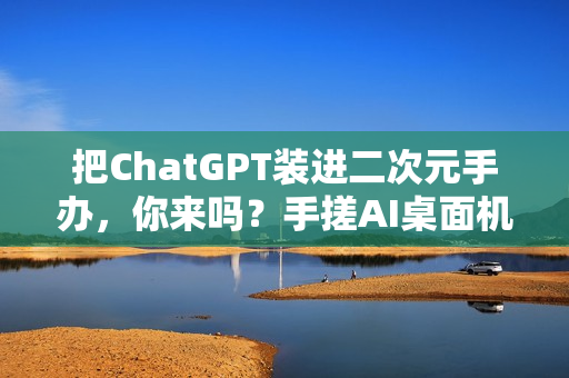 把ChatGPT装进二次元手办，你来吗？手搓AI桌面机器人实录（一）