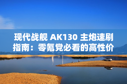现代战舰 AK130 主炮速刷指南：零氪党必看的高性价比攻略