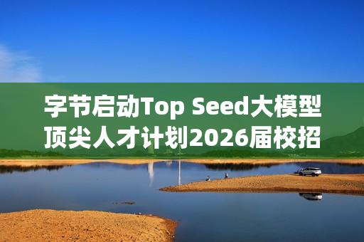 字节启动Top Seed大模型顶尖人才计划2026届校招 字节启动Top Seed大模型顶尖人才计划2026届校招