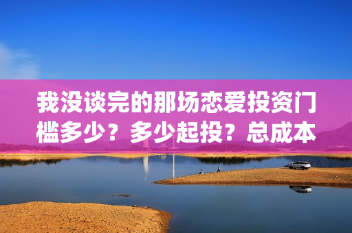 我没谈完的那场恋爱投资门槛多少？多少起投？总成本多少？(我没谈完的那场恋爱台词)