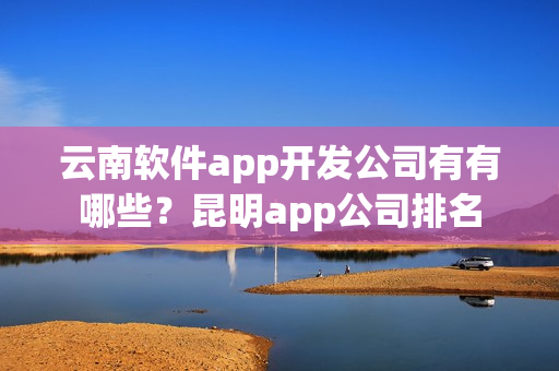 云南软件app开发公司有有哪些?昆明app公司排名 云南软件app开发公司有有哪些?昆明app公司排名