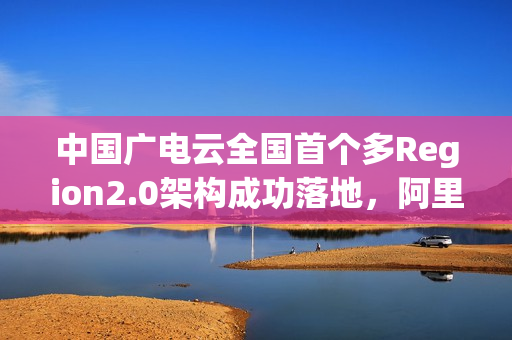 中国广电云全国首个多Region2.0架构成功落地，阿里云提供技术支持